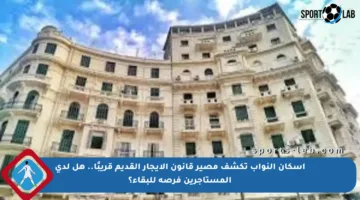 إسكان النواب تكشف مصير قانون الإيجار القديم قريبًا.. هل لدى المستأجرين فرصة للبقاء؟